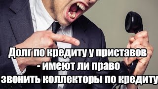 ✓ Долг по кредиту у приставов - имеют ли право звонить коллекторы по кредиту